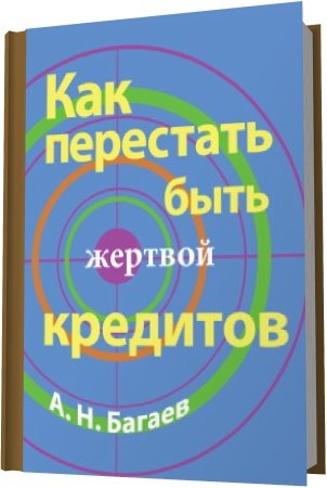 Обложка Как перестать быть жертвой кредитов / А.Н. Багаев (2012) PDF
